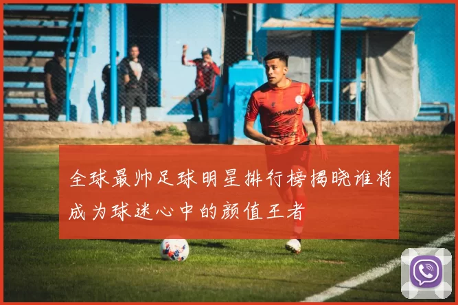 全球最帅足球明星排行榜揭晓谁将成为球迷心中的颜值王者