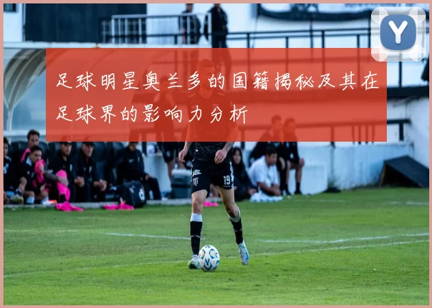 足球明星奥兰多的国籍揭秘及其在足球界的影响力分析