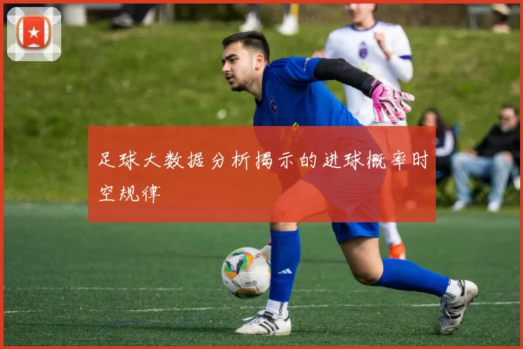 足球大数据分析揭示的进球概率时空规律