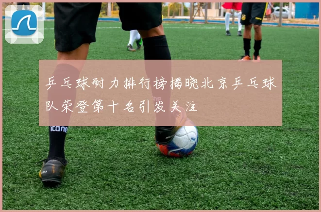乒乓球耐力排行榜揭晓北京乒乓球队荣登第十名引发关注