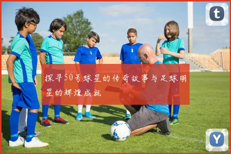 探寻50号球星的传奇故事与足球明星的辉煌成就