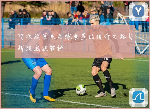 阿根廷国米足球明星的传奇之路与辉煌成就解析