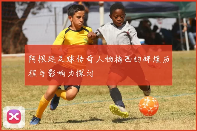 阿根廷足球传奇人物梅西的辉煌历程与影响力探讨