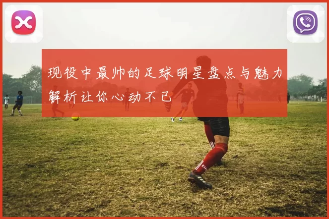 现役中最帅的足球明星盘点与魅力解析让你心动不已