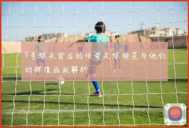 9号球衣背后的传奇足球明星与他们的辉煌成就解析