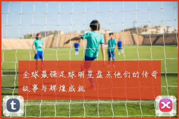 全球最强足球明星盘点他们的传奇故事与辉煌成就