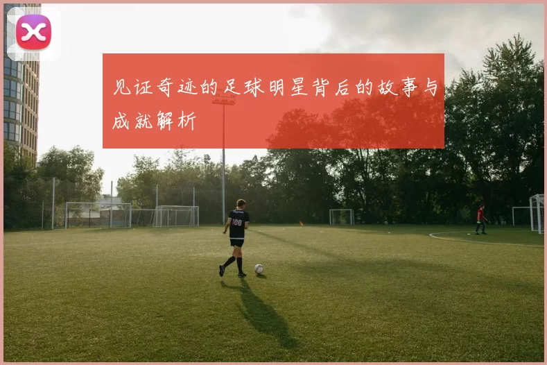 见证奇迹的足球明星背后的故事与成就解析