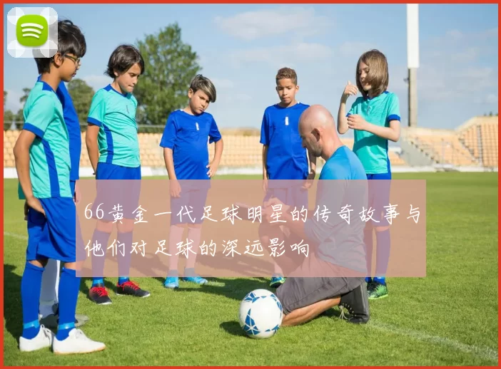 66黄金一代足球明星的传奇故事与他们对足球的深远影响