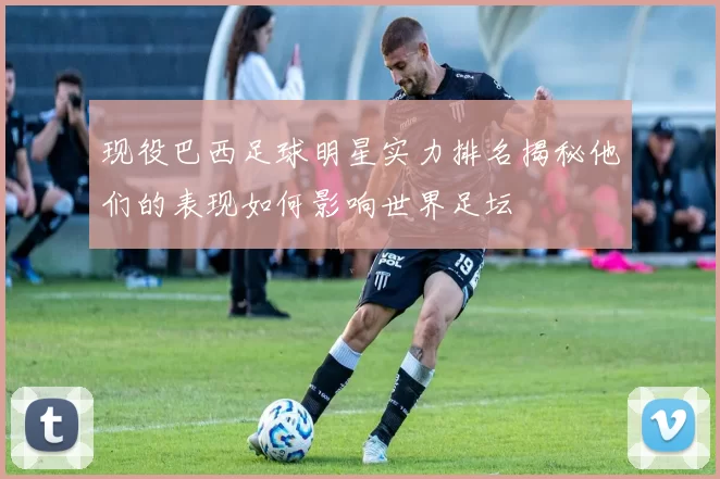 现役巴西足球明星实力排名揭秘他们的表现如何影响世界足坛